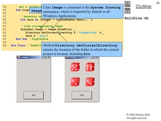 RollDice.vb 34  ' get a random die image 35  Sub  DisplayDie( ByVal  dieLabel  As  Label) 36  37  ' generate random integer in range 1 to 6 38  Dim  face  As  Integer = randomNumber.Next( 1 ,  7 ) 39  40  ' load corresponding image 41  dieLabel.Image = Image.FromFile( _ 42  Directory.GetCurrentDirectory &  "\Images\die"  & _ 43  face &  ".png" ) 44  End   Sub  ' DisplayDie 45  46  End   Class   ' FrmRollDice Image  property displays an image on the label Class  Image  is contained in the  System.Drawing  namespace, which is imported by default in all Windows Applications Method  Directory.GetCurrentDirectory  returns the location of the folder in which the current project is located, including  bin 