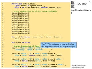 RollTwelveDice.vb 35  Private   Sub  cmdRoll_Click _ 34  ( ByVal  sender  As  System.Object, _ 35  ByVal  e  As  System.EventArgs)  Handles  cmdRoll.Click 36  37  ' assign random faces to 12 dice using DisplayDie 38  DisplayDie(lblDie1) 39  DisplayDie(lblDie2) 40  DisplayDie(lblDie3) 41  DisplayDie(lblDie4) 42  DisplayDie(lblDie5) 43  DisplayDie(lblDie6) 44  DisplayDie(lblDie7) 45  DisplayDie(lblDie8) 46  DisplayDie(lblDie9) 47  DisplayDie(lblDie10) 48  DisplayDie(lblDie11) 49  DisplayDie(lblDie12) 50  51  Dim  total  As   Integer  = ones + twos + threes + fours + _ 52  fives + sixes 53  54  Dim  output  As String 55  56  ' display frequencies of faces 57  output =  "Face"  &  vbTab  &  vbTab  & _ 58  "Frequency"  &  vbTab  &  "Percent" 59  60  output &=  vbCrLf  &  "1"  &  vbTab  &  vbTab  & ones & _ 61  vbTab  &  vbTab  &  String .Format( "{0:P}" , ones / total) 62  63  output &=  vbCrLf  &  "2"  &  vbTab  &  vbTab  & twos &  vbTab  & _ 64  vbTab  &  String .Format( "{0:P}" , twos / total) 65  66  output &=  vbCrLf  &  "3"  &  vbTab  &  vbTab  & threes &  vbTab  & _ 67  vbTab  &  String .Format( "{0:P}" , threes / total) The  “P”  format code is used to display the frequency of each roll as percentages 