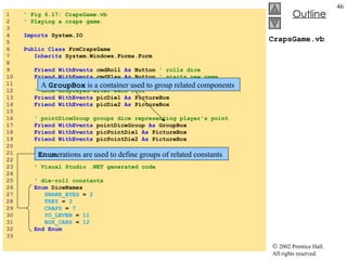 CrapsGame.vb 1  ' Fig 6.17: CrapsGame.vb 2  ' Playing a craps game. 3  4  Imports  System.IO 5  6  Public   Class  FrmCrapsGame 7  Inherits  System.Windows.Forms.Form 8  9  Friend   WithEvents  cmdRoll  As  Button  ' rolls dice 10  Friend   WithEvents  cmdPlay  As  Button  ' starts new game 11  12  ' dice displayed after each roll 13  Friend   WithEvents  picDie1  As  PictureBox 14  Friend   WithEvents  picDie2  As  PictureBox 15  16  ' pointDiceGroup groups dice representing player's point 17  Friend   WithEvents  pointDiceGroup  As  GroupBox 18  Friend   WithEvents  picPointDie1  As  PictureBox 19  Friend   WithEvents  picPointDie2  As  PictureBox 20  21  Friend   WithEvents  lblStatus  As  Label 22  23  ' Visual Studio .NET generated code 24  25  ' die-roll constants 26  Enum  DiceNames 27  SNAKE_EYES  =  2 28  TREY  =  3 29  CRAPS  =  7 30  YO_LEVEN  =  11 31  BOX_CARS  =  12 32  End Enum 33  A  GroupBox  is a container used to group related components Enum erations are used to define groups of related constants 