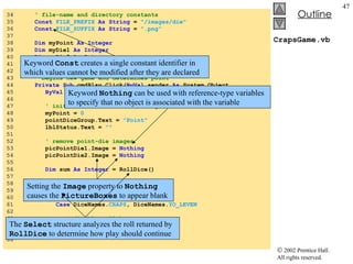 CrapsGame.vb 34  ' file-name and directory constants 35  Const   FILE_PREFIX   As   String  =  "/images/die" 36  Const   FILE_SUFFIX   As   String  =  ".png" 37  38  Dim  myPoint  As   Integer 39  Dim  myDie1  As   Integer 40  Dim  myDie2  As   Integer 41  Dim  randomObject  As  Random =  New  Random() 42  43  ' begins new game and determines point 44  Private Sub  cmdPlay_Click( ByVal  sender  As  System.Object, _ 45  ByVal  e  As  System.EventArgs)  Handles  cmdPlay.Click 46  47  ' initialize variables for new game 48  myPoint =  0 49  pointDiceGroup.Text =  "Point" 50  lblStatus.Text =  "" 51  52  ' remove point-die images 53  picPointDie1.Image =  Nothing 54  picPointDie2.Image =  Nothing 55  56  Dim  sum  As   Integer  = RollDice() 57  58  ' check die roll 59  Select   Case  sum 60  61  Case  DiceNames. CRAPS , DiceNames. YO_LEVEN 62  63  ' disable roll button 64  cmdRoll.Enabled =  False 65  lblStatus.Text =  "You Win!!!" 66  Keyword  Const  creates a single constant identifier in which values cannot be modified after they are declared Keyword  Nothing  can be used with reference-type variables to specify that no object is associated with the variable Setting the  Image  property to  Nothing  causes the  PictureBoxes  to appear blank The  Select  structure analyzes the roll returned by  RollDice  to determine how play should continue 