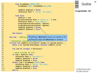 CrapsGame.vb 67  Case  DiceNames. SNAKE_EYES , _ 68  DiceNames. TREY , DiceNames. BOX_CARS 69  70  cmdRoll.Enabled =  False 71  lblStatus.Text =  "Sorry. You Lose." 72  73  Case Else 74  myPoint = sum 75  pointDiceGroup.Text =  "Point is "  & sum 76  lblStatus.Text =  "Roll Again!" 77  DisplayDie(picPointDie1, myDie1) 78  DisplayDie(picPointDie2, myDie2) 79  cmdPlay.Enabled =  False 80  cmdRoll.Enabled =  True 81  82  End Select 83  84  End Sub  ' cmdPlay_Click 85  86  ' determines outcome of next roll 87  Private   Sub  cmdRoll_Click( ByVal  sender  As  System.Object, _ 88  ByVal  e  As  System.EventArgs)  Handles  cmdRoll.Click 89  90  Dim  sum  As   Integer  = RollDice() 91  92  ' check outcome of roll 93  If  sum = myPoint  Then 94  lblStatus.Text =  "You Win!!!" 95  cmdRoll.Enabled =  False 96  cmdPlay.Enabled =  True 97  ElseIf  sum = DiceNames. CRAPS   Then 98  lblStatus.Text =  "Sorry. You Lose." 99  cmdRoll.Enabled =  False 100  cmdPlay.Enabled =  True 101  End If Disabling a  Button  causes no action to be performed when the  Button  is clicked 