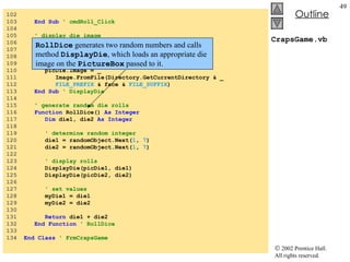 CrapsGame.vb 102  103  End Sub   ' cmdRoll_Click 104  105  ' display die image 106  Sub  DisplayDie( ByVal  picDie  As  PictureBox, _ 107  ByVal  face  As   Integer ) 108  109  ' assign die image to picture box 110  picDie.Image = _ 111  Image.FromFile(Directory.GetCurrentDirectory & _ 112  FILE_PREFIX  & face &  FILE_SUFFIX ) 113  End Sub   ' DisplayDie 114  115  ' generate random die rolls 116  Function  RollDice()  As Integer 117  Dim  die1, die2  As Integer 118  119  ' determine random integer 120  die1 = randomObject.Next( 1 ,  7 ) 121  die2 = randomObject.Next( 1 ,  7 ) 122  123  ' display rolls 124  DisplayDie(picDie1, die1) 125  DisplayDie(picDie2, die2) 126  127  ' set values 128  myDie1 = die1 129  myDie2 = die2 130  131  Return  die1 + die2 132  End Function  ' RollDice 133  134  End Class   ' FrmCrapsGame RollDice  generates two random numbers and calls method  DisplayDie , which loads an appropriate die image on the  PictureBox  passed to it. 