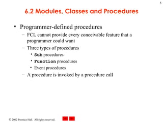 6.2 Modules, Classes and Procedures Programmer-defined procedures FCL cannot provide every conceivable feature that a programmer could want Three types of procedures Sub  procedures Function  procedures Event procedures A procedure is invoked by a procedure call 