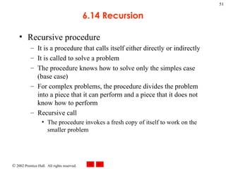6.14 Recursion Recursive procedure  It is a procedure that calls itself either directly or indirectly It is called to solve a problem The procedure knows how to solve only the simples case (base case) For complex problems, the procedure divides the problem into a piece that it can perform and a piece that it does not know how to perform Recursive call The procedure invokes a fresh copy of itself to work on the smaller problem 