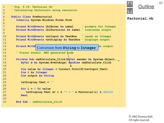 Factorial.vb 1  ' Fig. 6.19: Factorial.vb 2  ' Calculating factorials using recursion. 3  4  Public   Class  FrmFactorial 5  Inherits  System.Windows.Forms.Form 6  7  Friend   WithEvents  lblEnter  As  Label  ' prompts for Integer 8  Friend   WithEvents  lblFactorial  As  Label  ' indicates output 9  10  Friend   WithEvents  txtInput  As  TextBox  ' reads an Integer 11  Friend   WithEvents  txtDisplay  As  TextBox  ' displays output 12  13  Friend   WithEvents  cmdCalculate  As  Button  ' generates output 14  15  ' Visual Studio .NET generated code 16  17  Private   Sub  cmdCalculate_Click( ByVal  sender  As  System.Object, _ 18  ByVal  e  As  System.EventArgs)  Handles  cmdCalculate.Click 19  20  Dim  value  As   Integer  = Convert.ToInt32(txtInput.Text) 21  Dim  i  As   Integer 22  Dim  output  As   String 23  24  txtDisplay.Text =  "" 25  26  For  i =  0   To  value 27  txtDisplay.Text &= i &  "! = "  & Factorial(i) &  vbCrLf 28  Next 29  30  End   Sub  ' cmdCalculate_Click Conversion from  String  to  Integer 