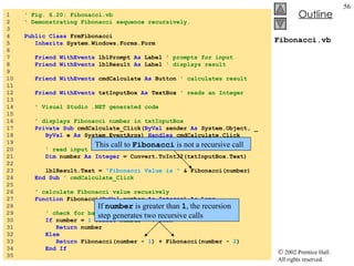 Fibonacci.vb 1  ' Fig. 6.20: Fibonacci.vb 2  ' Demonstrating Fibonacci sequence recursively. 3  4  Public   Class  FrmFibonacci 5  Inherits  System.Windows.Forms.Form 6  7  Friend WithEvents  lblPrompt  As  Label  ' prompts for input 8  Friend WithEvents  lblResult  As  Label  ' displays result 9  10  Friend WithEvents  cmdCalculate  As  Button  ' calculates result 11  12  Friend WithEvents  txtInputBox  As  TextBox  ' reads an Integer 13  14  ' Visual Studio .NET generated code 15  16  ' displays Fibonacci number in txtInputBox 17  Private   Sub  cmdCalculate_Click( ByVal  sender  As  System.Object, _ 18  ByVal  e  As  System.EventArgs)  Handles  cmdCalculate.Click 19  20  ' read input 21  Dim  number  As   Integer  = Convert.ToInt32(txtInputBox.Text) 22  23  lblResult.Text =  "Fibonacci Value is "  & Fibonacci(number) 24  End   Sub  ' cmdCalculate_Click 25  26  ' calculate Fibonacci value recusively  27  Function  Fibonacci( ByVal  number  As   Integer )  As Long 28  29  ' check for base cases 30  If  number =  1   OrElse  number =  0   Then 31  Return  number 32  Else 33  Return  Fibonacci(number -  1 ) + Fibonacci(number -  2 ) 34  End   If 35  This call to  Fibonacci  is not a recursive call If  number  is greater than  1 , the recursion step generates two recursive calls 