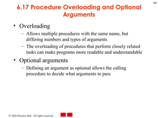 6.17 Procedure Overloading and Optional Arguments Overloading Allows multiple procedures with the same name, but differing numbers and types of arguments The overloading of procedures that perform closely related tasks can make programs more readable and understandable Optional arguments Defining an argument as optional allows the calling procedure to decide what arguments to pass 