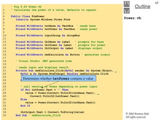 Power.vb 1  ' Fig 6.24 Power.vb 2  ' Calculates the power of a value, defaults to square. 3  4  Public   Class  FrmPower 5  Inherits  System.Windows.Forms.Form 6  7  Friend   WithEvents  txtBase  As  TextBox  ' reads base 8  Friend   WithEvents  txtPower  As  TextBox  ' reads power 9  10  Friend   WithEvents  inputGroup  As  GroupBox 11  12  Friend   WithEvents  lblBase  As  Label  ' prompts for base 13  Friend   WithEvents  lblPower  As  Label  ' prompts for power 14  Friend   WithEvents  lblOutput  As  Label  ' displays output 15  16  Friend   WithEvents  cmdCalculate  As  Button  ' generates output 17  18  ' Visual Studio .NET generated code 19  20  ' reads input and displays result 21  Private   Sub  cmdCalculate_Click( ByVal  sender  As  System.Object, _ 22  ByVal  e  As  System.EventArgs)  Handles  cmdCalculate.Click 23  24  Dim  value  As   Integer 25  26  ' call version of Power depending on power input 27  If   Not  txtPower.Text =  ""   Then 28  value = Power(Convert.ToInt32(txtBase.Text), _ 29  Convert.ToInt32(txtPower.Text)) 30  Else 31  value = Power(Convert.ToInt32(txtBase.Text)) 32  End   If 33  34  lblOutput.Text = Convert.ToString(value) 35  End   Sub  ' cmdCalculate_Click Determines whether  txtPower  contains a value 