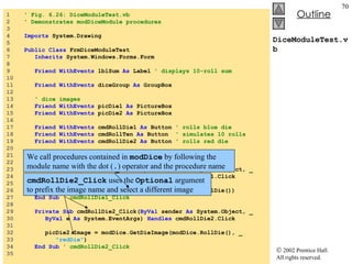 DiceModuleTest.vb 1  ' Fig. 6.26: DiceModuleTest.vb 2  ' Demonstrates modDiceModule procedures 3  4  Imports  System.Drawing 5  6  Public   Class  FrmDiceModuleTest 7  Inherits  System.Windows.Forms.Form 8  9  Friend   WithEvents  lblSum  As  Label  ' displays 10-roll sum 10  11  Friend   WithEvents  diceGroup  As  GroupBox 12  13  ' dice images 14  Friend   WithEvents  picDie1  As  PictureBox 15  Friend   WithEvents  picDie2  As  PictureBox 16  17  Friend   WithEvents  cmdRollDie1  As  Button  ' rolls blue die 18  Friend   WithEvents  cmdRollTen  As  Button  ' simulates 10 rolls 19  Friend   WithEvents  cmdRollDie2  As  Button  ' rolls red die 20  21  ' Visual Studio .NET generated code 22  23  Private   Sub  cmdRollDie1_Click( ByVal  sender  As  System.Object, _ 24  ByVal  e  As  System.EventArgs)  Handles  cmdRollDie1.Click 25  26  picDie1.Image = modDice.GetDieImage(modDice.RollDie()) 27  End   Sub  ' cmdRollDie1_Click 28  29  Private   Sub  cmdRollDie2_Click( ByVal  sender  As  System.Object, _ 30  ByVal  e  As  System.EventArgs)  Handles  cmdRollDie2.Click 31  32  picDie2.Image = modDice.GetDieImage(modDice.RollDie(), _ 33  "redDie" ) 34  End   Sub  ' cmdRollDie2_Click 35  cmdRollDie2_Click  uses the  Optional  argument to prefix the image name and select a different image We call procedures contained in  modDice  by following the module name with the dot ( . ) operator and the procedure name 