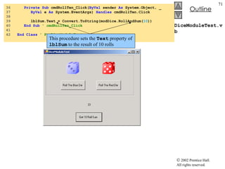 DiceModuleTest.vb 36  Private   Sub  cmdRollTen_Click( ByVal  sender  As  System.Object, _ 37  ByVal  e  As  System.EventArgs)  Handles  cmdRollTen.Click 38  39  lblSum.Text = Convert.ToString(modDice.RollAndSum( 10 )) 40  End   Sub  ' cmdRollTen_Click 41  42  End   Class   ' FrmDiceModuleTest This procedure sets the  Text  property of  lblSum  to the result of 10 rolls 