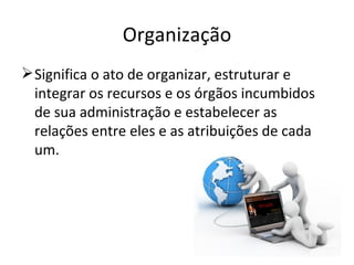 Organização
 Significa o ato de organizar, estruturar e
  integrar os recursos e os órgãos incumbidos
  de sua administração e estabelecer as
  relações entre eles e as atribuições de cada
  um.
 