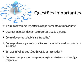 Questões Importantes

 A quem devem se reportar os departamentos e indivíduos?
 Quantas pessoas devem se reportar a cada gerente
 Como devemos subdividir o trabalho?
 Como podemos garantir que todos trabalhem unidos, como um
  sistema?
 Em que nível as decisões deverão ser tomadas?
 Como nos organizaremos para atingir a missão e a estratégia
  traçadas?
 