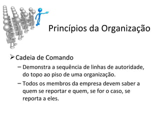Princípios da Organização

 Cadeia de Comando
  – Demonstra a sequência de linhas de autoridade,
    do topo ao piso de uma organização.
  – Todos os membros da empresa devem saber a
    quem se reportar e quem, se for o caso, se
    reporta a eles.
 