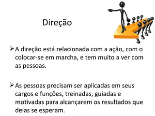 Direção

 A direção está relacionada com a ação, com o
  colocar-se em marcha, e tem muito a ver com
  as pessoas.

 As pessoas precisam ser aplicadas em seus
  cargos e funções, treinadas, guiadas e
  motivadas para alcançarem os resultados que
  delas se esperam.
 