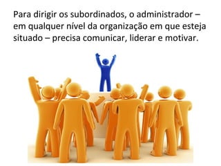 Para dirigir os subordinados, o administrador –
em qualquer nível da organização em que esteja
situado – precisa comunicar, liderar e motivar.
 