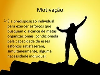 Motivação
 É a predisposição individual
  para exercer esforços que
  busquem o alcance de metas
  organizacionais, condicionada
  pela capacidade de esses
  esforços satisfazerem,
  simultaneamente, alguma
  necessidade individual.
 