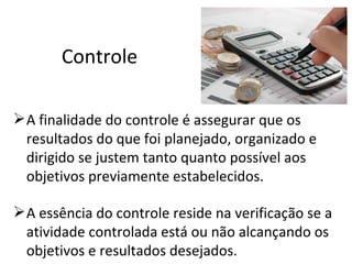 Controle

 A finalidade do controle é assegurar que os
  resultados do que foi planejado, organizado e
  dirigido se justem tanto quanto possível aos
  objetivos previamente estabelecidos.

 A essência do controle reside na verificação se a
  atividade controlada está ou não alcançando os
  objetivos e resultados desejados.
 