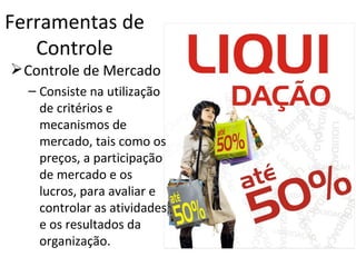 Ferramentas de
   Controle
 Controle de Mercado
  – Consiste na utilização
    de critérios e
    mecanismos de
    mercado, tais como os
    preços, a participação
    de mercado e os
    lucros, para avaliar e
    controlar as atividades
    e os resultados da
    organização.
 