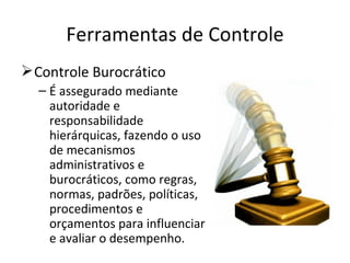 Ferramentas de Controle
 Controle Burocrático
  – É assegurado mediante
    autoridade e
    responsabilidade
    hierárquicas, fazendo o uso
    de mecanismos
    administrativos e
    burocráticos, como regras,
    normas, padrões, políticas,
    procedimentos e
    orçamentos para influenciar
    e avaliar o desempenho.
 