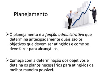 Planejamento


 O planejamento é a função administrativa que
  determina antecipadamente quais são os
  objetivos que devem ser atingidos e como se
  deve fazer para alcançá-los.

 Começa com a determinação dos objetivos e
  detalha os planos necessários para atingi-los da
  melhor maneira possível.
 
