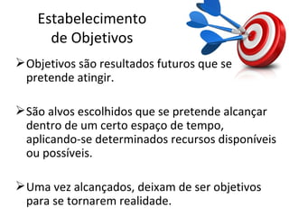 Estabelecimento
      de Objetivos
 Objetivos são resultados futuros que se
  pretende atingir.

 São alvos escolhidos que se pretende alcançar
  dentro de um certo espaço de tempo,
  aplicando-se determinados recursos disponíveis
  ou possíveis.

 Uma vez alcançados, deixam de ser objetivos
  para se tornarem realidade.
 