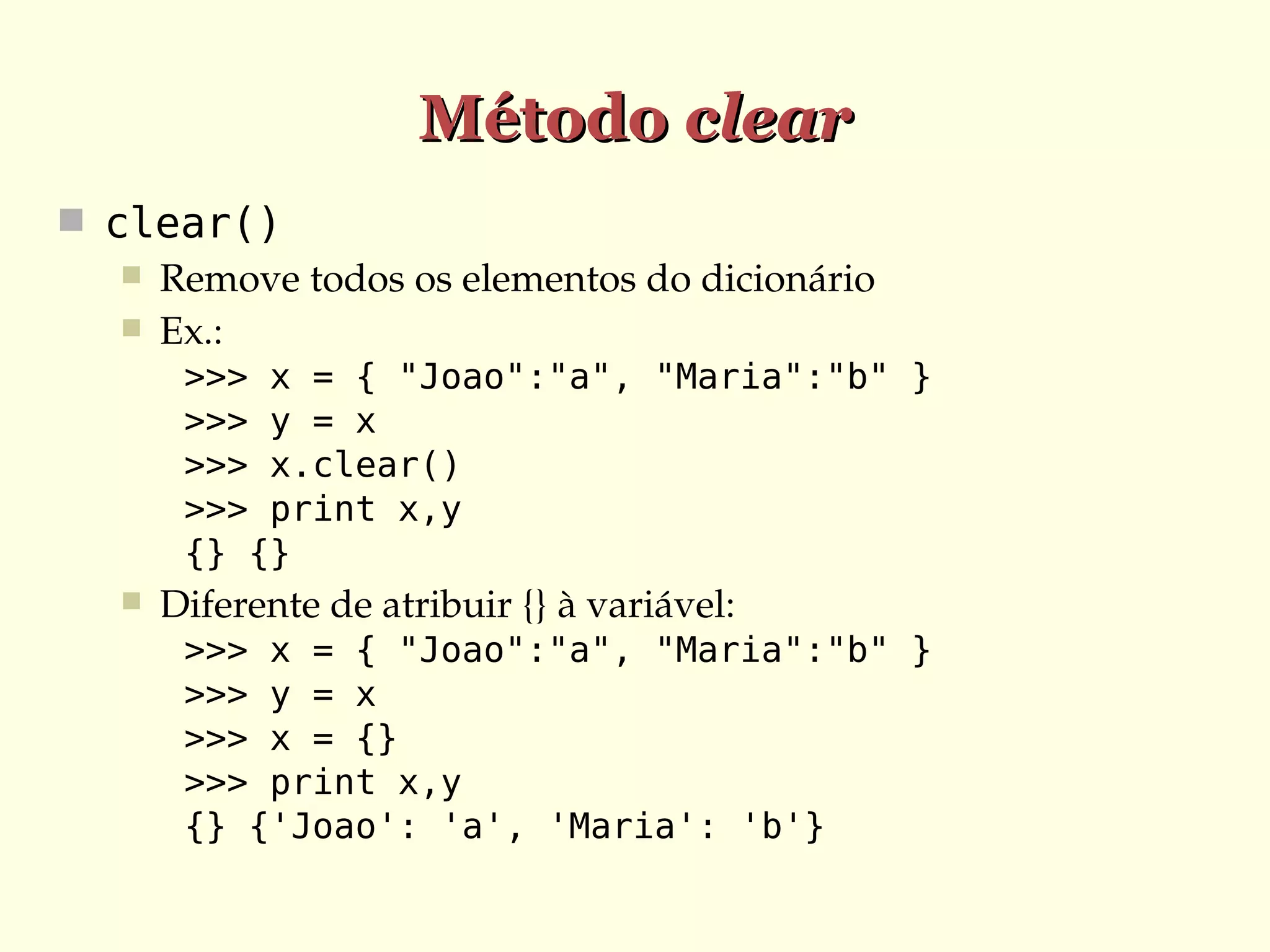 Método clear
 clear()
 Remove todos os elementos do dicionário
 Ex.:
>>> x = { "Joao":"a", "Maria":"b" }
>>> y = x
>>> x.clear()
>>> print x,y
{} {}


Diferente de atribuir {} à variável:
>>> x = { "Joao":"a", "Maria":"b" }
>>> y = x
>>> x = {}
>>> print x,y
{} {'Joao': 'a', 'Maria': 'b'}

 