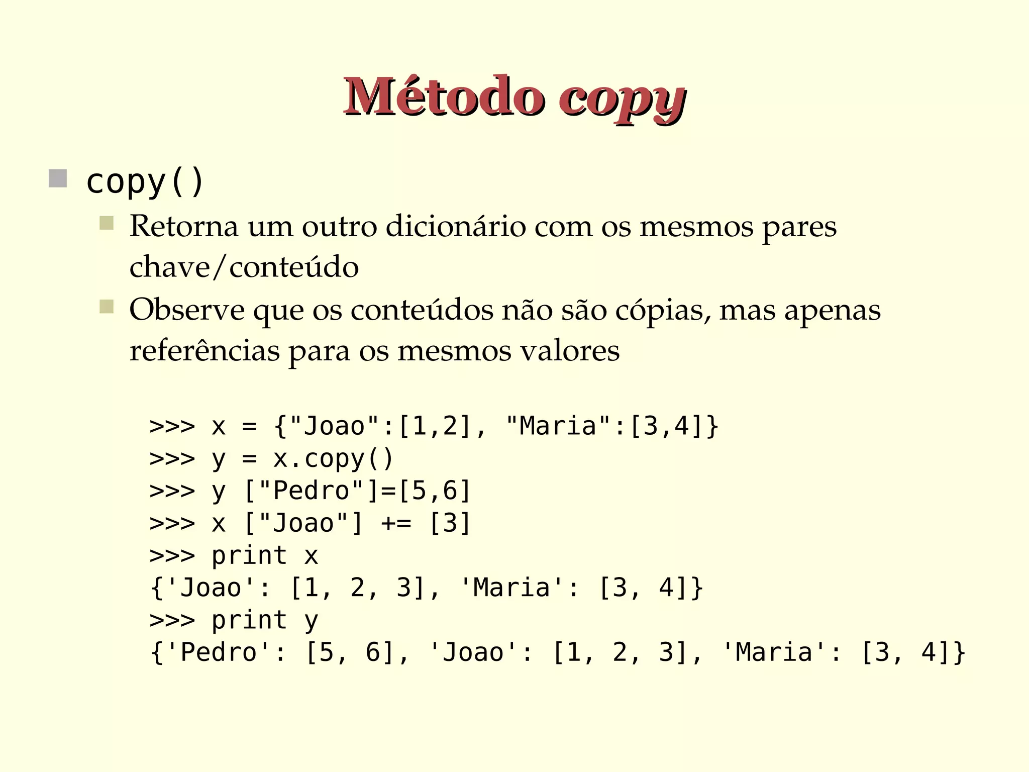 Método copy
 copy()
 Retorna um outro dicionário com os mesmos pares 
chave/conteúdo
 Observe que os conteúdos não são cópias, mas apenas 
referências para os mesmos valores
>>> x = {"Joao":[1,2], "Maria":[3,4]}
>>> y = x.copy()
>>> y ["Pedro"]=[5,6]
>>> x ["Joao"] += [3]
>>> print x
{'Joao': [1, 2, 3], 'Maria': [3, 4]}
>>> print y
{'Pedro': [5, 6], 'Joao': [1, 2, 3], 'Maria': [3, 4]}

 