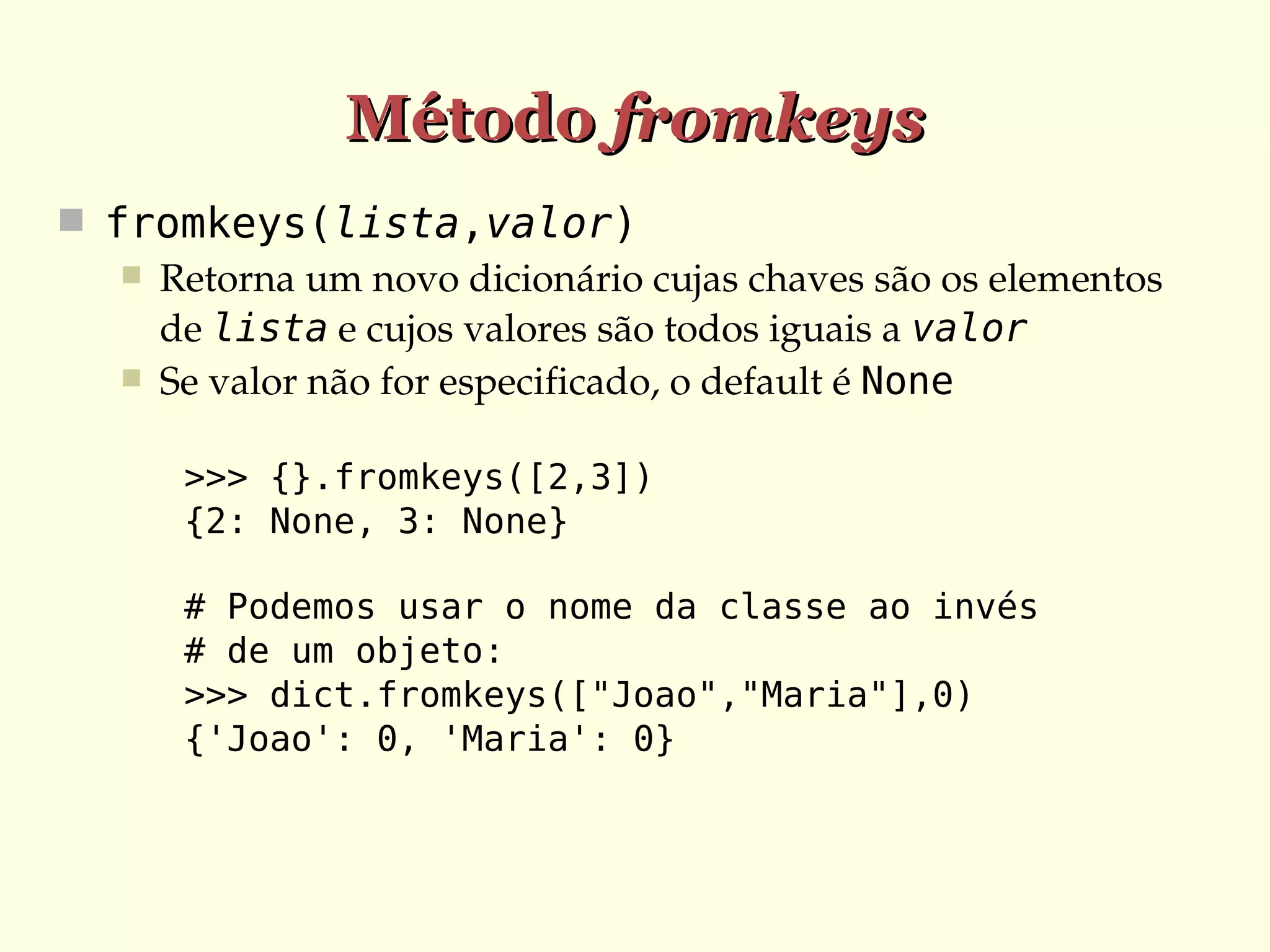 Método fromkeys
 fromkeys(lista,valor)
 Retorna um novo dicionário cujas chaves são os elementos 
de lista e cujos valores são todos iguais a valor
 Se valor não for especificado, o default é None
>>> {}.fromkeys([2,3])
{2: None, 3: None}
# Podemos usar o nome da classe ao invés
# de um objeto:
>>> dict.fromkeys(["Joao","Maria"],0)
{'Joao': 0, 'Maria': 0}

 