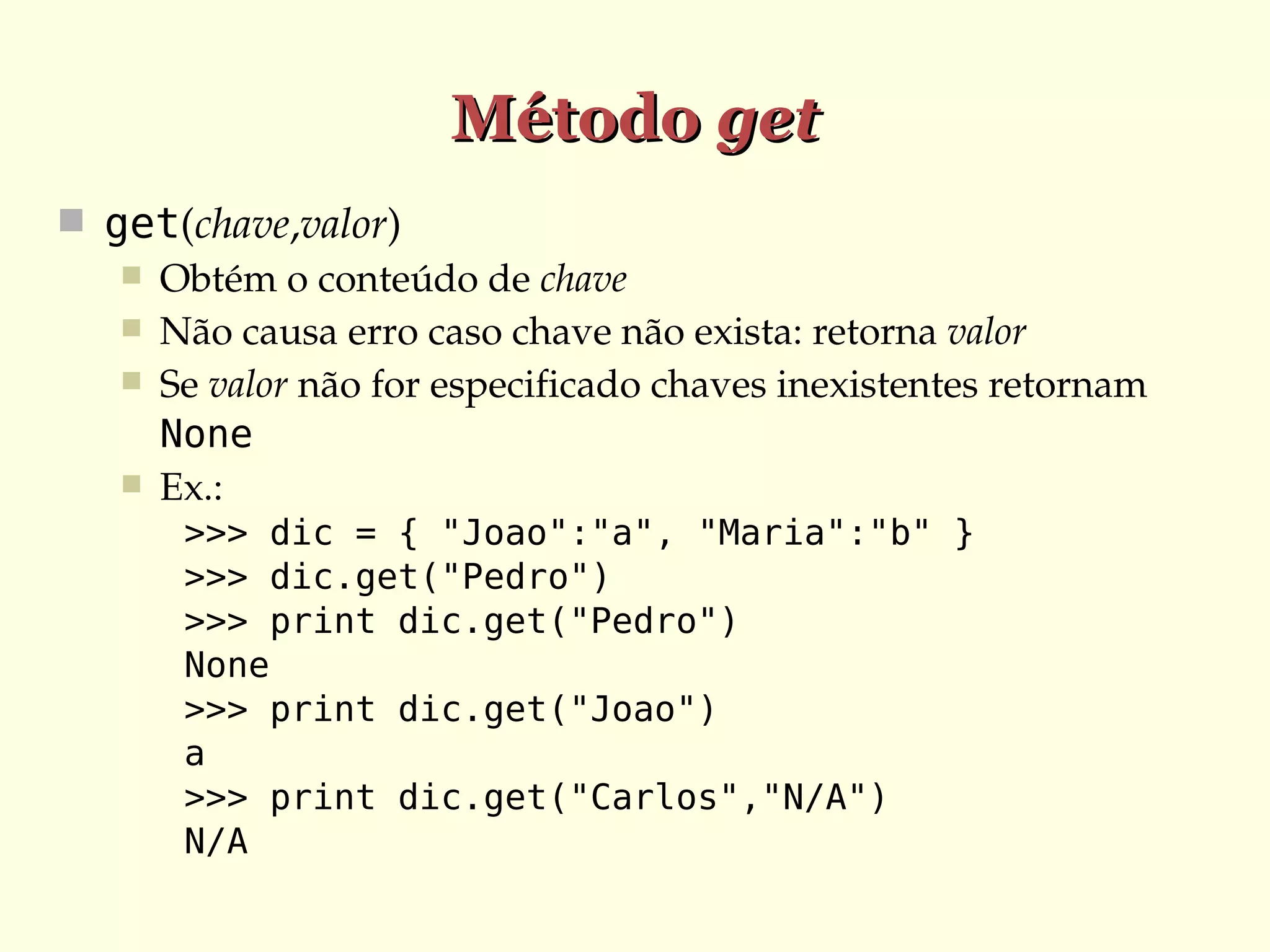 Método get
 get(chave,valor)
 Obtém o conteúdo de chave
 Não causa erro caso chave não exista: retorna valor
 Se valor não for especificado chaves inexistentes retornam 
None
 Ex.:
>>> dic = { "Joao":"a", "Maria":"b" }
>>> dic.get("Pedro")
>>> print dic.get("Pedro")
None
>>> print dic.get("Joao")
a
>>> print dic.get("Carlos","N/A")
N/A

 