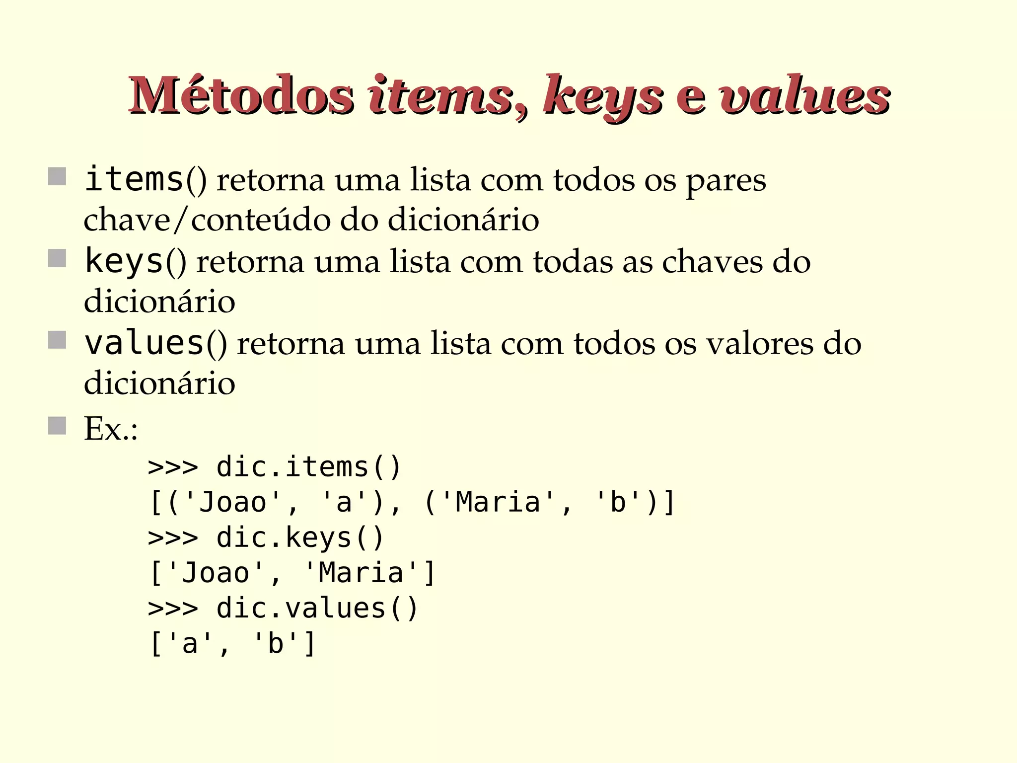 Métodos items, keys e values
 items() retorna uma lista com todos os pares 

chave/conteúdo do dicionário
 keys() retorna uma lista com todas as chaves do 
dicionário
 values() retorna uma lista com todos os valores do 
dicionário
 Ex.:
>>> dic.items()
[('Joao', 'a'), ('Maria', 'b')]
>>> dic.keys()
['Joao', 'Maria']
>>> dic.values()
['a', 'b']

 