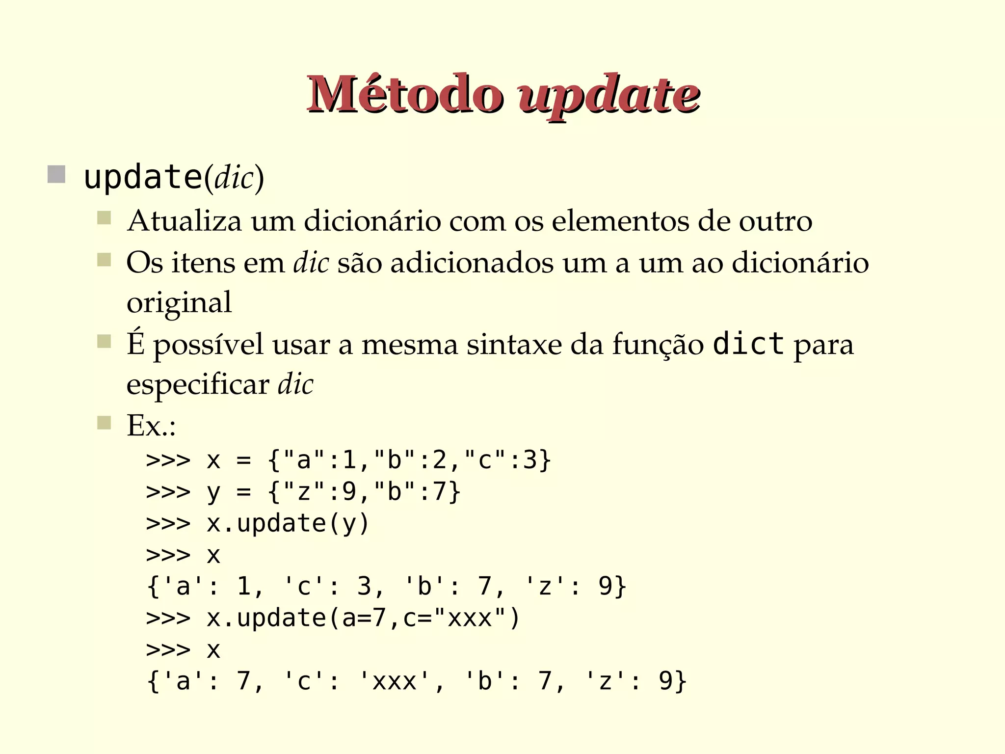 Método update
 update(dic)
 Atualiza um dicionário com os elementos de outro
 Os itens em dic são adicionados um a um ao dicionário 
original
 É possível usar a mesma sintaxe da função dict para 
especificar dic
 Ex.:
>>> x = {"a":1,"b":2,"c":3}
>>> y = {"z":9,"b":7}
>>> x.update(y)
>>> x
{'a': 1, 'c': 3, 'b': 7, 'z': 9}
>>> x.update(a=7,c="xxx")
>>> x
{'a': 7, 'c': 'xxx', 'b': 7, 'z': 9}

 