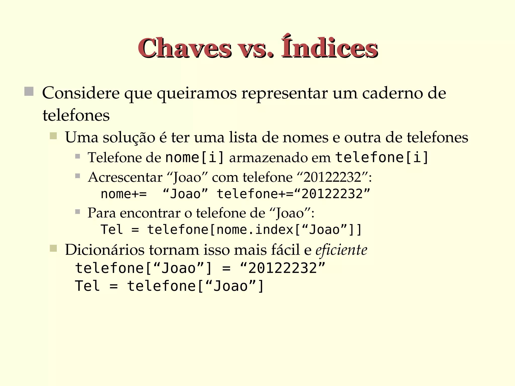 Chaves vs. Índices
 Considere que queiramos representar um caderno de 

telefones


Uma solução é ter uma lista de nomes e outra de telefones



Telefone de nome[i] armazenado em telefone[i]
Acrescentar “Joao” com telefone “20122232”:
nome+=



“Joao” telefone+=“20122232”

Para encontrar o telefone de “Joao”:
Tel = telefone[nome.index[“Joao”]]



Dicionários tornam isso mais fácil e eficiente
telefone[“Joao”] = “20122232”
Tel = telefone[“Joao”]

 