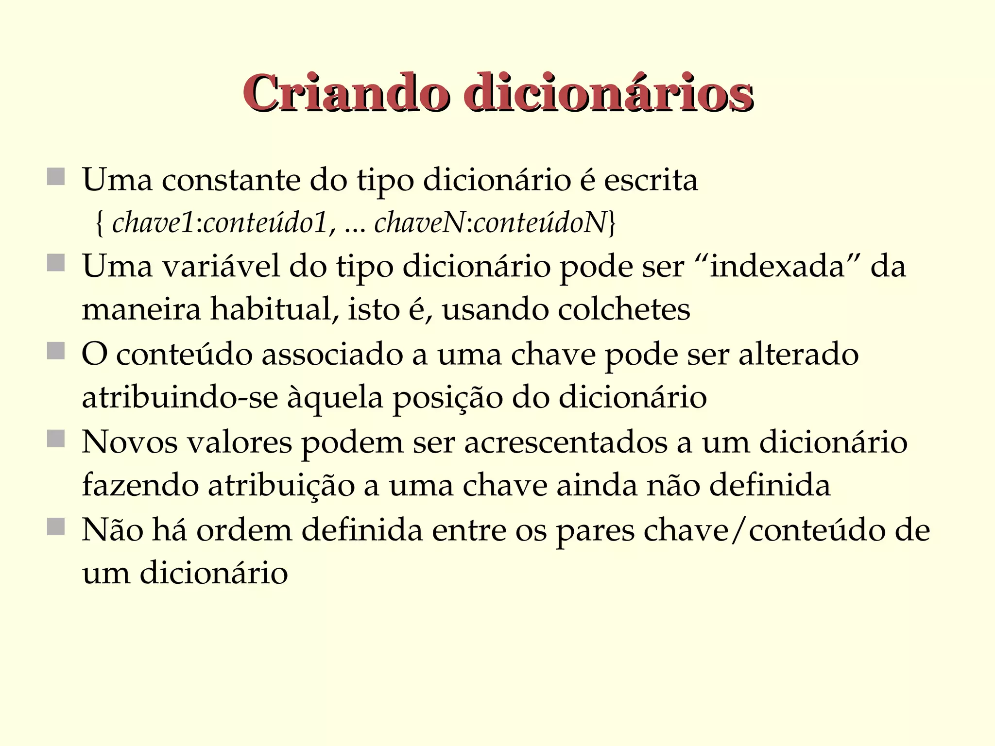 Criando dicionários
 Uma constante do tipo dicionário é escrita 
{ chave1:conteúdo1, ... chaveN:conteúdoN}
 Uma variável do tipo dicionário pode ser “indexada” da 

maneira habitual, isto é, usando colchetes
 O conteúdo associado a uma chave pode ser alterado 
atribuindo­se àquela posição do dicionário
 Novos valores podem ser acrescentados a um dicionário 
fazendo atribuição a uma chave ainda não definida
 Não há ordem definida entre os pares chave/conteúdo de 
um dicionário

 