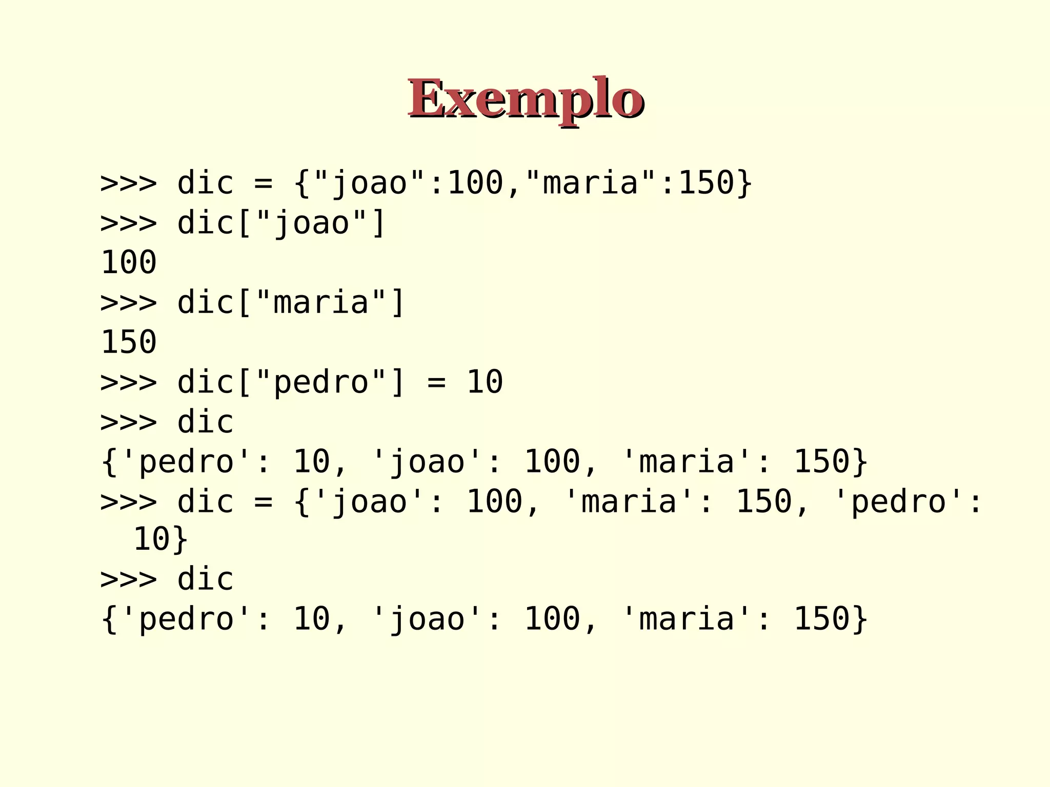 Exemplo
>>> dic = {"joao":100,"maria":150}
>>> dic["joao"]
100
>>> dic["maria"]
150
>>> dic["pedro"] = 10
>>> dic
{'pedro': 10, 'joao': 100, 'maria': 150}
>>> dic = {'joao': 100, 'maria': 150, 'pedro':
10}
>>> dic
{'pedro': 10, 'joao': 100, 'maria': 150}

 