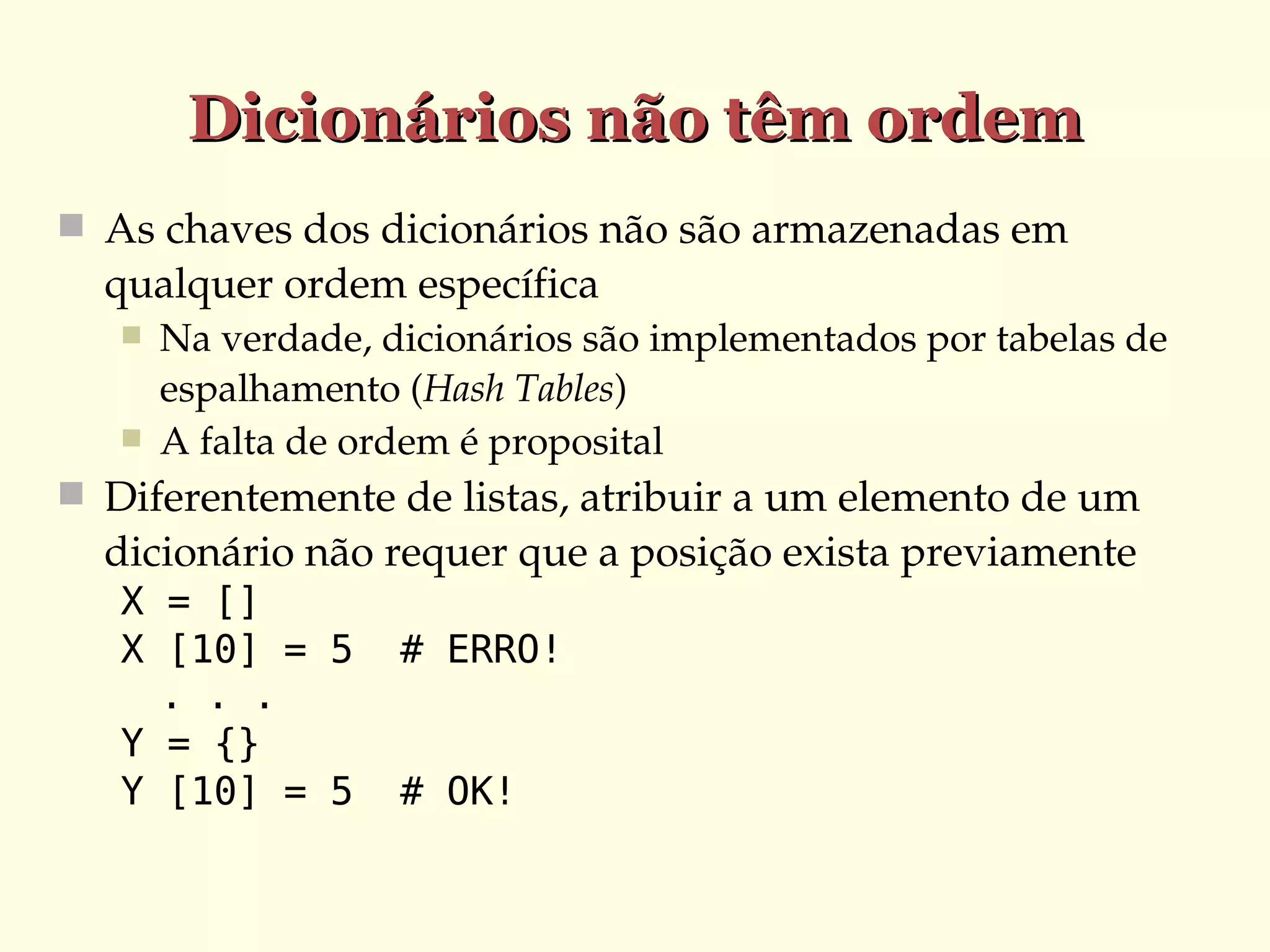Dicionários não têm ordem
 As chaves dos dicionários não são armazenadas em 

qualquer ordem específica



Na verdade, dicionários são implementados por tabelas de 
espalhamento (Hash Tables)
A falta de ordem é proposital

 Diferentemente de listas, atribuir a um elemento de um 

dicionário não requer que a posição exista previamente
X = []
X [10] = 5
. . .
Y = {}
Y [10] = 5

# ERRO!
# OK!

 