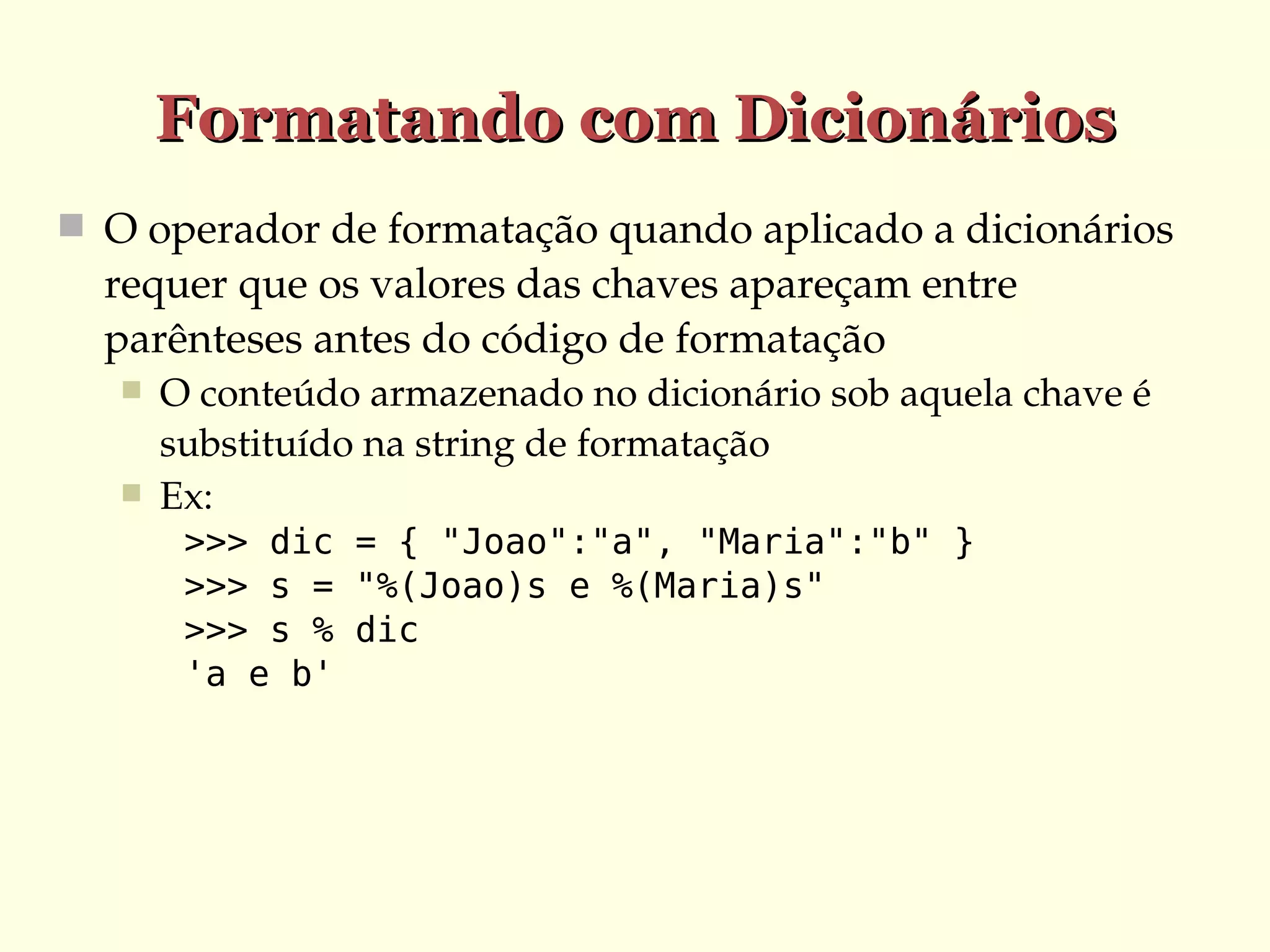 Formatando com Dicionários
 O operador de formatação quando aplicado a dicionários 

requer que os valores das chaves apareçam entre 
parênteses antes do código de formatação



O conteúdo armazenado no dicionário sob aquela chave é 
substituído na string de formatação
Ex:
>>> dic = { "Joao":"a", "Maria":"b" }
>>> s = "%(Joao)s e %(Maria)s"
>>> s % dic
'a e b'

 