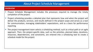 About Project Schedule Management
OVERVIEW
 Project Schedule Management includes the processes required to manage the timely
completion of the project.
 Project scheduling provides a detailed plan that represents how and when the project will
deliver the products, services, and results defined in the project scope and serves as a tool
for communication, managing stakeholders’ expectations, and as a basis for performance
reporting.
 The project management team selects a scheduling method, such as critical path or an agile
approach. Then, the project-specific data, such as the activities, planned dates, durations,
resources, dependencies, and constraints, are entered into a scheduling tool to create a
schedule model for the project.
 