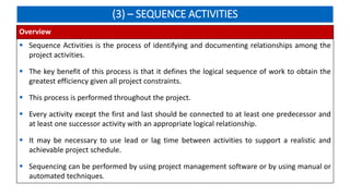 (3) – SEQUENCE ACTIVITIES
Overview
 Sequence Activities is the process of identifying and documenting relationships among the
project activities.
 The key benefit of this process is that it defines the logical sequence of work to obtain the
greatest efficiency given all project constraints.
 This process is performed throughout the project.
 Every activity except the first and last should be connected to at least one predecessor and
at least one successor activity with an appropriate logical relationship.
 It may be necessary to use lead or lag time between activities to support a realistic and
achievable project schedule.
 Sequencing can be performed by using project management software or by using manual or
automated techniques.
 