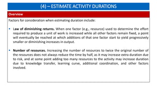 (4) – ESTIMATE ACTIVITY DURATIONS
Overview
Factors for consideration when estimating duration include:
 Law of diminishing returns. When one factor (e.g., resource) used to determine the effort
required to produce a unit of work is increased while all other factors remain fixed, a point
will eventually be reached at which additions of that one factor start to yield progressively
smaller or diminishing increases in output.
 Number of resources. Increasing the number of resources to twice the original number of
the resources does not always reduce the time by half, as it may increase extra duration due
to risk, and at some point adding too many resources to the activity may increase duration
due to knowledge transfer, learning curve, additional coordination, and other factors
involved.
 