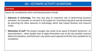 (4) – ESTIMATE ACTIVITY DURATIONS
Overview
Factors for consideration when estimating duration include:
 Advances in technology. This may also play an important role in determining duration
estimates. For example, an increase in the output of a manufacturing plant may be achieved
by procuring the latest advances in technology, which may impact duration and resource
needs.
 Motivation of staff. The project manager also needs to be aware of Student Syndrome—or
procrastination— when people start to apply themselves only at the last possible moment
before the deadline, and Parkinson’s Law where work expands to fill the time available for its
completion.
 