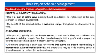 About Project Schedule Management
Trends and Emerging Practices in Project Schedule Management
ITERATIVE SCHEDULING WITH A BACKLOG.
 This is a form of rolling wave planning based on adaptive life cycles, such as the agile
approach for product development.
 The benefit of this approach is that it welcomes changes throughout the development life
cycle.
ON-DEMAND SCHEDULING.
 This approach, typically used in a Kanban system, is based on the theory-of constraints and
pull-based scheduling concepts from lean manufacturing to limit a team’s work in progress in
order to balance demand against the team’s delivery throughput.
 On-demand scheduling is often used for projects that evolve the product incrementally in
operational or sustainment environments, and where tasks may be made relatively similar in
size and scope or can be bundled by size and scope.
 