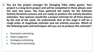 3. You are the project manager for Changing Tides video games. Your
project is a long-term project and will be completed in three phases over
the next two years. You have gathered the inputs for the Estimate
Activity Durations process and are ready to produce the activity duration
estimates. Your sponsor would like a project estimate for all three phases
by the end of the week. He understands that at this stage it will be a
rough order of magnitude estimate and not entirely accurate. Which of
the following tools and techniques will you use to produce this estimate?
a. Parametric estimating
b. Expert judgment
c. Analogous estimating
d. Three-point estimating
 
