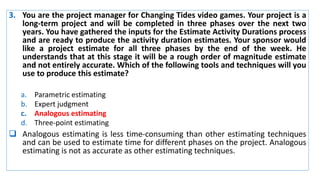 3. You are the project manager for Changing Tides video games. Your project is a
long-term project and will be completed in three phases over the next two
years. You have gathered the inputs for the Estimate Activity Durations process
and are ready to produce the activity duration estimates. Your sponsor would
like a project estimate for all three phases by the end of the week. He
understands that at this stage it will be a rough order of magnitude estimate
and not entirely accurate. Which of the following tools and techniques will you
use to produce this estimate?
a. Parametric estimating
b. Expert judgment
c. Analogous estimating
d. Three-point estimating
 Analogous estimating is less time-consuming than other estimating techniques
and can be used to estimate time for different phases on the project. Analogous
estimating is not as accurate as other estimating techniques.
 