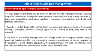 About Project Schedule Management
Consideration for Agile / Adaptive Environments
 In large organizations, there may be a mixture of small projects and large initiatives requiring
long-term roadmaps to manage the development of these programs using scaling factors (e.g.,
team size, geographical distribution, regulatory compliance, organizational complexity, and
technical complexity).
 To address the full delivery life cycle for larger, enterprise-wide systems, a range of techniques
utilizing a predictive approach, adaptive approach, or a hybrid of both, may need to be
adopted.
 The role of the project manager does not change based on managing projects using a
predictive development life cycle or managing projects in adaptive environments. However, to
be successful in using adaptive approaches, the project manager will need to be familiar with
the tools and techniques to understand how to apply them effectively.
 