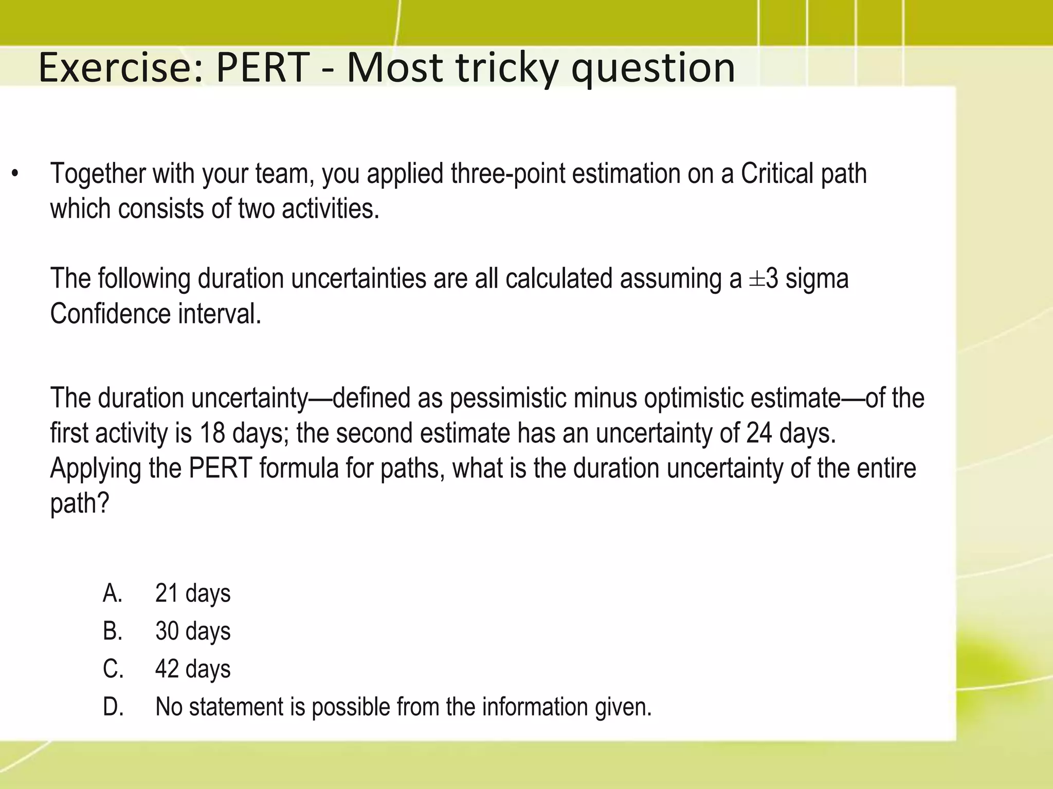 Exercise: PERT - Most tricky question
• Together with your team, you applied three-point estimation on a Critical path
which consists of two activities.
The following duration uncertainties are all calculated assuming a ±3 sigma
Confidence interval.
The duration uncertainty—defined as pessimistic minus optimistic estimate—of the
first activity is 18 days; the second estimate has an uncertainty of 24 days.
Applying the PERT formula for paths, what is the duration uncertainty of the entire
path?
A. 21 days
B. 30 days
C. 42 days
D. No statement is possible from the information given.
 