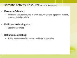 Estimate Activity Resource (Tools & Techniques)
• Resource Calendar:
– Information (skill, location, etc) in which resource (people, equipment, material,
etc) are potentially available.
• Published estimating data:
– Use company’s rates
• Bottom up estimating:
– Activity is decomposed to be more confidence in estimating
 
