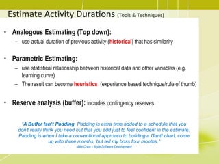 Estimate Activity Durations (Tools & Techniques)
• Analogous Estimating (Top down):
– use actual duration of previous activity (historical) that has similarity
• Parametric Estimating:
– use statistical relationship between historical data and other variables (e.g.
learning curve)
– The result can become heuristics (experience based technique/rule of thumb)
• Reserve analysis (buffer): includes contingency reserves
“A Buffer Isn’t Padding. Padding is extra time added to a schedule that you
don’t really think you need but that you add just to feel confident in the estimate.
Padding is when I take a conventional approach to building a Gantt chart, come
up with three months, but tell my boss four months.”
Mike Cohn – Agile Software Development
 