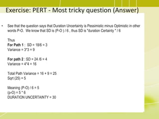 Exercise: PERT - Most tricky question (Answer)
• See that the question says that Duration Uncertainty is Pessimistic minus Optimistic in other
words P-O. We know that SD is (P-O ) / 6 , thus SD is "duration Certainty " / 6
Thus
For Path 1 : SD = 18/6 = 3
Variance = 3*3 = 9
For path 2 : SD = 24 /6 = 4
Variance = 4*4 = 16
Total Path Variance = 16 + 9 = 25
Sqrt (25) = 5
Meaning (P-O) / 6 = 5
(p-O) = 5 * 6
DURATION UNCERTAINTY = 30
 