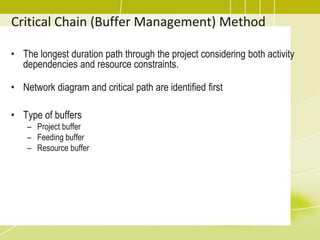 • The longest duration path through the project considering both activity
dependencies and resource constraints.
• Network diagram and critical path are identified first
• Type of buffers
– Project buffer
– Feeding buffer
– Resource buffer
Critical Chain (Buffer Management) Method
 