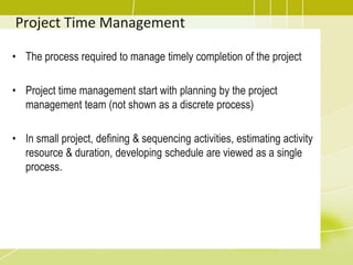 Project Time Management
• The process required to manage timely completion of the project
• Project time management start with planning by the project
management team (not shown as a discrete process)
• In small project, defining & sequencing activities, estimating activity
resource & duration, developing schedule are viewed as a single
process.
 
